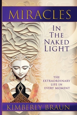 Miracles in the Naked Light: The Extraordinary Life in Every Moment by Braun, Kimberly