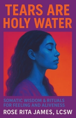 Tears Are Holy Water: Somatic Wisdom & Rituals for Feeling and Aliveness by James Lcsw, Rose Rita