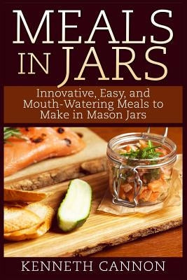 Meals in Jars: Innovative, Easy, and Mouth-Watering Meals to Make in Mason Jars by Cannon, Kenneth