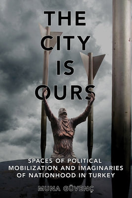 The City Is Ours: Spaces of Political Mobilization and Imaginaries of Nationhood in Turkey by G?ven?, Muna