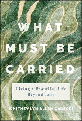 What Must Be Carried: Living a Beautiful Life Beyond Loss by Allen, Whitney Lyn