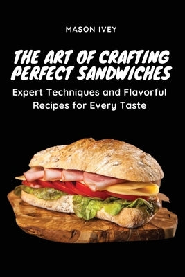 The Art of Crafting Perfect Sandwiches: Expert Techniques and Flavorful Recipes for Every Taste by Mason Ivey