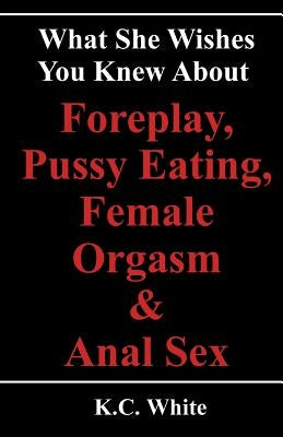 What She Wishes You Knew About Foreplay, Pussy Eating, Female Orgasm & Anal Sex by White, K. C.