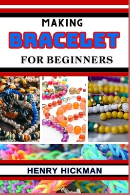 Making Bracelet for Beginners: Practical Knowledge Guide On Skills, Techniques And Pattern To Understand, Master & Explore The Process Of Bracelet Ma by Hickman, Henry