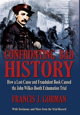 Confronting Bad History -- How a Lost Cause and Fraudulent Book Caused the John Wilkes Booth Exhumation Trial by Gorman, Francis
