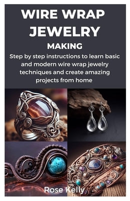 Wire Wrap Jewelry Making: Step by step instructions to learn basic and modern wire wrap jewelry techniques and create amazing projects from home by Kelly, Rose