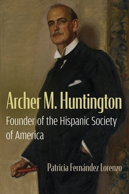 Archer M. Huntington: Founder of the Hispanic Society of America by Fern?ndez Lorenzo, Patricia