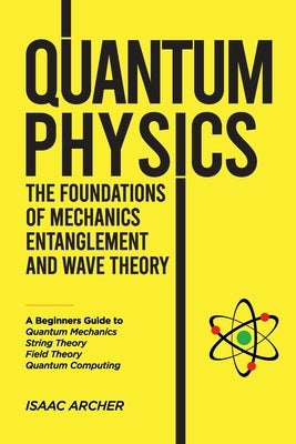 QUANTUM PHYSICS The Foundations of Mechanics, Entanglement and Wave Theory: A Beginners Guide to Quantum Mechanics, String Theory, Field Theory and Qu by Archer, Isaac