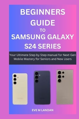 Beginners Guide to Samsung Galaxy S24 Series: Your Ultimate Step by Step manual for Next-Gen Mobile Mastery for Seniors and New Users. by Landan, Eve M.