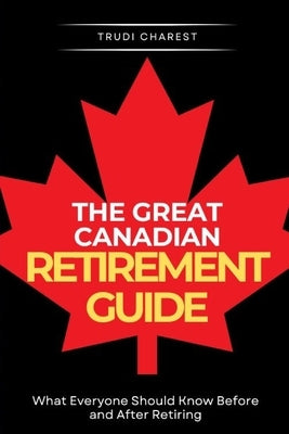 The Great Canadian Retirement Guide: What Everyone Should Know Before and After Retiring by Charest, Trudi