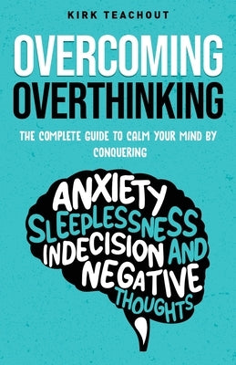 Overcoming Overthinking: The Complete Guide to Calm Your Mind by Conquering Anxiety, Sleeplessness, Indecision, and Negative Thoughts by Teachout, Kirk