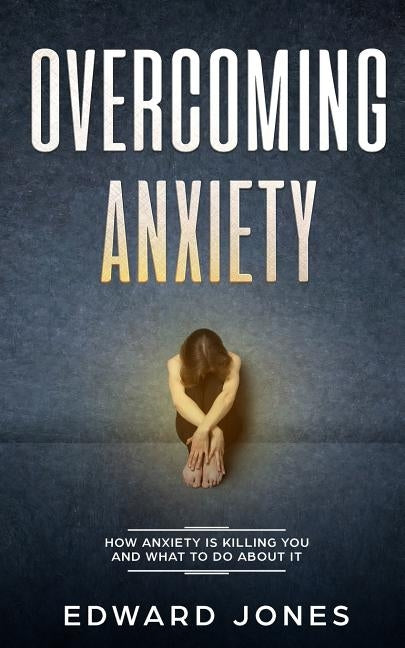 Overcoming Anxiety: How Anxiety Is Killing You And What To Do About It by Jones, Ed