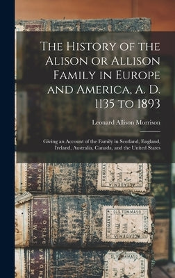The History of the Alison or Allison Family in Europe and America, A. D. 1135 to 1893 [microform]: Giving an Account of the Family in Scotland, Englan by Morrison, Leonard Allison 1843-1902