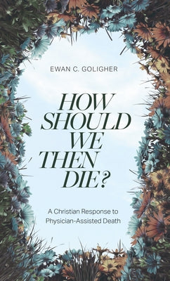 How Should We Then Die?: A Christian Response to Physician-Assisted Death by Goligher, Ewan C.