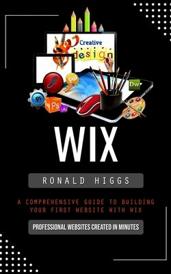 Wix: Professional Websites Created in Minutes (A Comprehensive Guide to Building Your First Website With Wix) by Higgs, Ronald