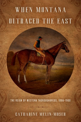 When Montana Outraced the East: The Reign of Western Thoroughbreds, 1886-1900 by Melin-Moser, Catharine