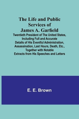 The Life and Public Services of James A. Garfield: Twentieth President of the United States, Including Full and Accurate Details of His Eventful Admin by E. Brown, E.