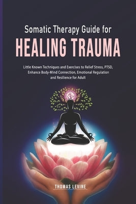 Somatic Therapy Guide for Healing Trauma: Little Known Techniques and Exercises to Relief Stress, PTSD, Enhance Body-Mind Connection, Emotional Regula by Levine, Thomas