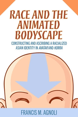 Race and the Animated Bodyscape: Constructing and Ascribing a Racialized Asian Identity in Avatar and Korra by Agnoli, Francis M.
