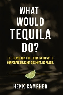 What Would Tequila Do?: The Playbook For Thriving Despite Corporate Bullshit. 52 Shots. No Filler. by Campher, Henk
