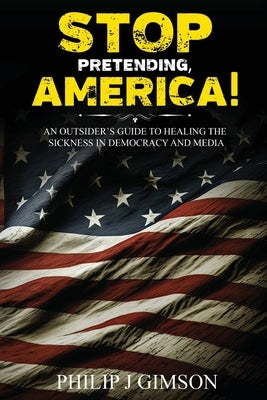 STOP PRETENDING, AMERICA! An outsider's guide to healing the sickness in democracy and media by Gimson, Philip J.