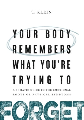 Your Body Remembers What You're Trying to Forget: A Somatic Guide to the Emotional Roots of Physical Symptoms by Klein, T.