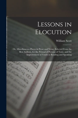 Lessons in Elocution: Or, Miscellaneous Pieces in Prose and Verse, Selected From the Best Authors, for the Perusal of Persons of Taste, and by Scott, William