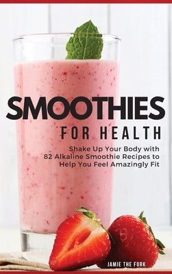 Smoothies for Health: Shake Up Your Body with 82 Alkaline Smoothie Recipes to Help You Feel Amazingly Fit by The Fork, Jamie