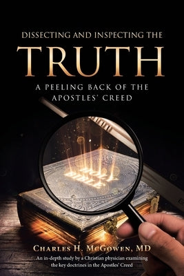 Dissecting and Inspecting the Truth: A Peeling Back of the Apostles' Creed by McGowen, Charles H.