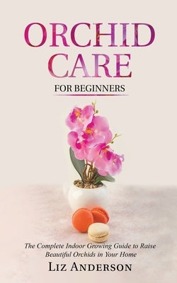 Orchid Care For Beginners: The Complete Indoor Growing Guide to Raise Beautiful Orchids in Your Home by Anderson, Liz
