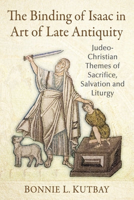 The Binding of Isaac in Art of Late Antiquity: Judeo-Christian Themes of Sacrifice, Salvation and Liturgy by Kutbay, Bonnie L.