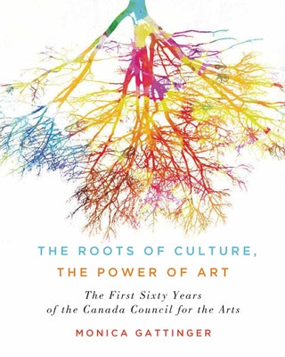 The Roots of Culture, the Power of Art: The First Sixty Years of the Canada Council for the Arts by Gattinger, Monica