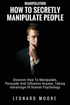 Manipulation: How To Secretly Manipulate People: Discover How To Manipulate, Persuade And Influence Anyone, Taking Advantage Of Huma by Moore, Leonard