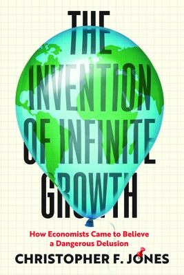 The Invention of Infinite Growth: How Economists Came to Believe a Dangerous Delusion by Jones, Christopher F.