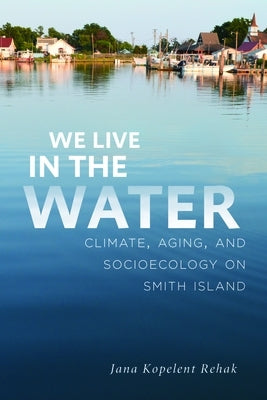 We Live in the Water: Climate, Aging, and Socioecology on Smith Island by Kopelent Rehak, Jana