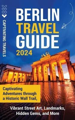 Berlin Travel Guide: Captivating Adventures through a Historic Wall Trail, Vibrant Street Art, Landmarks, Hidden Gems, and More by Travels, Captivating