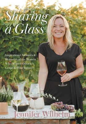 Sharing a Glass: Inspirational Memoirs & Memories of the Women Who Shaped Ontario's Grape & Wine Industry by Wilhelm, Jennifer