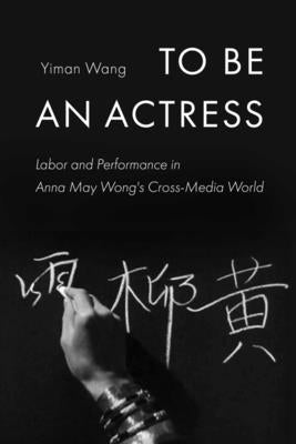 To Be an Actress: Labor and Performance in Anna May Wong's Cross-Media World Volume 7 by Wang, Yiman