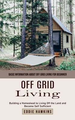 Off Grid Living: Basic Information About Off Grid Living for Beginner (Building a Homestead to Living Off the Land and Become Self Sufficient) by Hawkins, Eddie