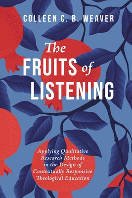 The Fruits of Listening: Applying Qualitative Research Methods in the Design of Contextually Responsive Theological Education by Weaver, Colleen C. B.