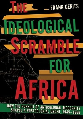 The Ideological Scramble for Africa: How the Pursuit of Anticolonial Modernity Shaped a Postcolonial Order, 1945-1966 by Gerits, Frank