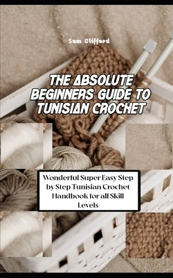 The Absolute Beginners Guide to Tunisian Crochet: Wonderful Super Easy Step by Step Tunisian Crochet Handbook for all Skill Levels by Clifford, Sam