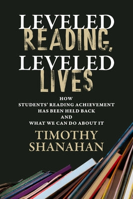 Leveled Reading, Leveled Lives: How Students' Reading Achievement Has Been Held Back and What We Can Do about It by Shanahan, Timothy