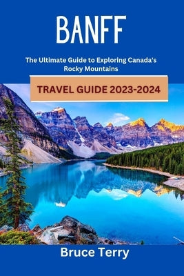 Banff Travel Guide 2023-2024: The Ultimate Guide to Exploring Canada's Rocky Mountains by Terry, Bruce