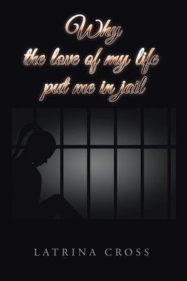 Why the Love of My Life Put Me in Jail by Cross, Latrina