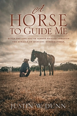 A Horse to Guide Me: Build the life you've always wanted through the miracle of mustang horsemanship. by Dunn, Justin W.