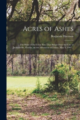 Acres of Ashes; the Story of the Great Fire That Swept Over the City of Jacksonville, Florida, on the Afternoon of Friday, May 3, 1901 .. by Benjamin, Harrison