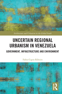 Uncertain Regional Urbanism in Venezuela: Government, Infrastructure and Environment by Ribeiro, Fabio Capra