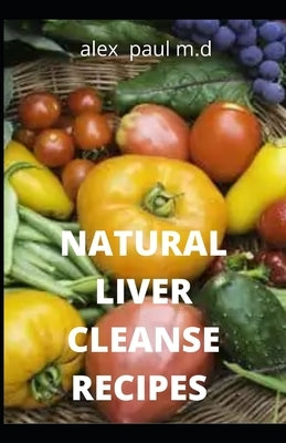 Natural Liver Cleanse Recipes: Comprehensive Guide and Recipes Of Cleanse Diet to Revitalize Your Health, Detox Your Body, and Reverse Fatty Liver by Paul M. D., Alex