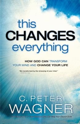This Changes Everything: How God Can Transform Your Mind and Change Your Life by Wagner, C. Peter